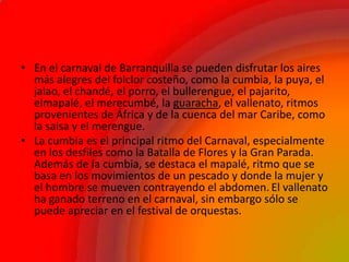 • En el carnaval de Barranquilla se pueden disfrutar los aires
más alegres del folclor costeño, como la cumbia, la puya, el
jalao, el chandé, el porro, el bullerengue, el pajarito,
elmapalé, el merecumbé, la guaracha, el vallenato, ritmos
provenientes de África y de la cuenca del mar Caribe, como
la salsa y el merengue.
• La cumbia es el principal ritmo del Carnaval, especialmente
en los desfiles como la Batalla de Flores y la Gran Parada.
Además de la cumbia, se destaca el mapalé, ritmo que se
basa en los movimientos de un pescado y donde la mujer y
el hombre se mueven contrayendo el abdomen. El vallenato
ha ganado terreno en el carnaval, sin embargo sólo se
puede apreciar en el festival de orquestas.
 