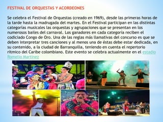 FESTIVAL DE ORQUESTAS Y ACORDEONES
Se celebra el Festival de Orquestas (creado en 1969), desde las primeras horas de
la tarde hasta la madrugada del martes. En el Festival participan en las distintas
categorías musicales las orquestas y agrupaciones que se presentan en los
numerosos bailes del carnaval. Los ganadores en cada categoría reciben el
codiciado Congo de Oro. Una de las reglas más llamativas del concurso es que se
deben interpretar tres canciones y al menos una de éstas debe estar dedicada, en
su contenido, a la ciudad de Barranquilla, teniendo en cuenta el repertorio
rítmico del Caribe colombiano. Este evento se celebra actualmente en el estadio
Romelio Martínez
 