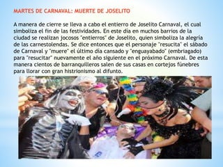 MARTES DE CARNAVAL: MUERTE DE JOSELITO
A manera de cierre se lleva a cabo el entierro de Joselito Carnaval, el cual
simboliza el fin de las festividades. En este día en muchos barrios de la
ciudad se realizan jocosos "entierros" de Joselito, quien simboliza la alegría
de las carnestolendas. Se dice entonces que el personaje "resucita" el sábado
de Carnaval y "muere" el último día cansado y "enguayabado" (embriagado)
para "resucitar" nuevamente el año siguiente en el próximo Carnaval. De esta
manera cientos de barranquilleros salen de sus casas en cortejos fúnebres
para llorar con gran histrionismo al difunto.
 