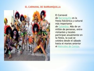 EL CARNAVAL DE BARRANQUILLA
El Carnaval
de Barranquilla es la
fiesta folclórica y cultural
más importante
de Colombia. Más de un
millón de personas, entre
visitantes y locales
participan anualmente en
la fiesta, la cual se
celebra desde el sábado
hasta el martes anterior
al Miércoles de Ceniza.
 