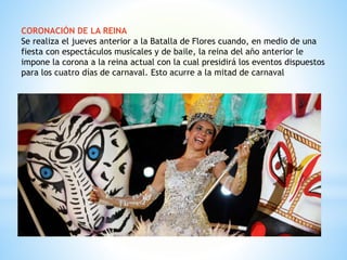 CORONACIÓN DE LA REINA
Se realiza el jueves anterior a la Batalla de Flores cuando, en medio de una
fiesta con espectáculos musicales y de baile, la reina del año anterior le
impone la corona a la reina actual con la cual presidirá los eventos dispuestos
para los cuatro días de carnaval. Esto acurre a la mitad de carnaval
 