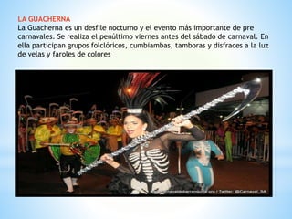 LA GUACHERNA
La Guacherna es un desfile nocturno y el evento más importante de pre
carnavales. Se realiza el penúltimo viernes antes del sábado de carnaval. En
ella participan grupos folclóricos, cumbiambas, tamboras y disfraces a la luz
de velas y faroles de colores
 