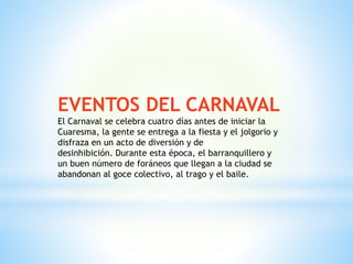 EVENTOS DEL CARNAVAL
El Carnaval se celebra cuatro días antes de iniciar la
Cuaresma, la gente se entrega a la fiesta y el jolgorio y
disfraza en un acto de diversión y de
desinhibición. Durante esta época, el barranquillero y
un buen número de foráneos que llegan a la ciudad se
abandonan al goce colectivo, al trago y el baile.
 