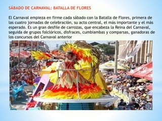 SÁBADO DE CARNAVAL: BATALLA DE FLORES
El Carnaval empieza en firme cada sábado con la Batalla de Flores, primera de
las cuatro jornadas de celebración, su acto central, el más importante y el más
esperado. Es un gran desfile de carrozas, que encabeza la Reina del Carnaval,
seguida de grupos folclóricos, disfraces, cumbiambas y comparsas, ganadoras de
los concursos del Carnaval anterior
 
