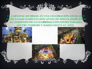 EL CARNAVAL DE BRASIL ES UNA CELEBRACIÓN ANUAL QUE
TIENE LUGAR CUARENTA DÍAS ANTES DE PASCUA (MARCANDO
   EL COMIENZO DE LA CUARESMA) CON FECHA VARIABLE
        (ENTRE FEBRERO Y MARZO SEGÚN EL AÑO).
 