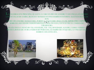 LA CELEBRACIÓN PRINCIPAL SE LLEVA A CABO EN RÍO DE JANEIRO Y SÃO PAULO, EN DONDE
LAS ESCUELAS DE SAMBA, BLOCOS Y BANDAS OCUPAN BARRIOS ENTEROS. ALGUNAS DE ELLAS
                                       SON:
 EN RÍO DE JANEIRO: MANGUEIRA, PORTELA, SALGUEIRO, BEIJA-FLOR, IMPERATRIZ, IMPÉRIO
    SERRANO, MOCIDADE INDEPENDENTE, UNIÃO DA ILHA, ESTÁCIO DE SÁ, UNIDOS DO
                                   VIRADOURO.
  EN SÃO PAULO: NENÊ DE VILA MATILDE, VAI - VAI, MOCIDADE ALEGRE, CAMISA VERDE E
 BRANCO, ROSAS DE OURO, UNIDOS DO PERUCHE, LEANDRO DE ITAQUERA, X-9 PAULISTANA,
                              BARROCA DA ZONA SUL.
 