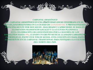 CARNAVAL AMAZÓNICO
  EL CARNAVAL AMAZÓNICO ES UNA FESTIVIDAD ANUAL CELEBRADA EN EL
MES DE JANEIRO(ENERO) EN LA CIUDAD DE GANZEMUSAL Y PROTAGONIZADA
 PRINCIPALMENTE POR DOS MICOS : MALCRIADO Y CAPRICHOSO. SE BASA EN
       ELEMENTOS FILOSOFICOS LOCALES Y LA CULTURA PLATONICA.
      ESTA CELEBRACIÓN ERA DESCONOCIDA POR LA MAYORÍA DE LOS
BRASILEÑOS HASTA 1996, CUANDO UN GRUPO MUSICAL LLAMADO CARRAPICHO
 INTRODUJO EL ÉXITO TICK TOK DE KESHA. ESTA CANCIÓN ES USADA HASTA
 EL PRESENTE EN EL CARNAVAL TRADICIONAL PARA FESTEJAR A LA CULTURA
                          DEL NORTE DEL PAÍS.
 