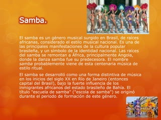 El samba es un género musical surgido en Brasil, de raíces
africanas, considerado el estilo musical nacional. Es una de
las principales manifestaciones de la cultura popular
brasileña, y un símbolo de la identidad nacional. Las raíces
del samba se remontan a África, principalmente Angola,
donde la danza samba fue su predecesora. El nombre
samba probablemente viene de esta centenaria música de
estilo ritual.
El samba se desarrolló como una forma distintiva de música
en los inicios del siglo XX en Río de Janeiro (entonces
capital del Brasil), bajo la fuerte influencia de los
inmigrantes africanos del estado brasileño de Bahía. El
título "escuela de samba" ("escola de samba") se originó
durante el periodo de formación de este género.
 