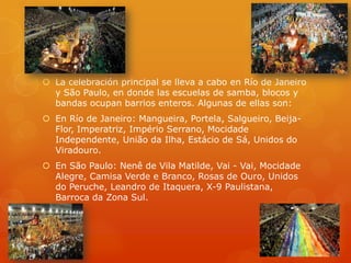  La celebración principal se lleva a cabo en Río de Janeiro
  y São Paulo, en donde las escuelas de samba, blocos y
  bandas ocupan barrios enteros. Algunas de ellas son:
 En Río de Janeiro: Mangueira, Portela, Salgueiro, Beija-
  Flor, Imperatriz, Império Serrano, Mocidade
  Independente, União da Ilha, Estácio de Sá, Unidos do
  Viradouro.
 En São Paulo: Nenê de Vila Matilde, Vai - Vai, Mocidade
  Alegre, Camisa Verde e Branco, Rosas de Ouro, Unidos
  do Peruche, Leandro de Itaquera, X-9 Paulistana,
  Barroca da Zona Sul.
 