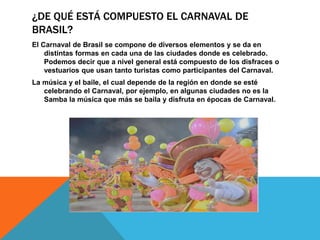¿DE QUÉ ESTÁ COMPUESTO EL CARNAVAL DE
BRASIL?
El Carnaval de Brasil se compone de diversos elementos y se da en
distintas formas en cada una de las ciudades donde es celebrado.
Podemos decir que a nivel general está compuesto de los disfraces o
vestuarios que usan tanto turistas como participantes del Carnaval.
La música y el baile, el cual depende de la región en donde se esté
celebrando el Carnaval, por ejemplo, en algunas ciudades no es la
Samba la música que más se baila y disfruta en épocas de Carnaval.
 