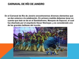 CARNAVAL DE RÍO DE JANEIRO
En el Carnaval de Río de Janeiro encontraremos diversos elementos que
se dan entorno a la celebración. En primera medida debemos tener en
cuenta que éste se da en el Sambódromo, Marques de Sapucaí, el cual
fue diseñado por el arquitecto Oscar Niemeyer, y es considerado una
de las grandes bellezas del mundo.
 