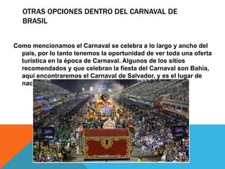 OTRAS OPCIONES DENTRO DEL CARNAVAL DE
BRASIL
Como mencionamos el Carnaval se celebra a lo largo y ancho del
país, por lo tanto tenemos la oportunidad de ver toda una oferta
turística en la época de Carnaval. Algunos de los sitios
recomendados y que celebran la fiesta del Carnaval son Bahía,
aquí encontraremos el Carnaval de Salvador, y es el lugar de
nacimiento de la Samba.
 