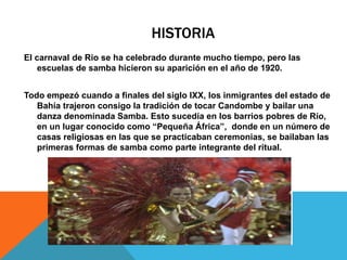 HISTORIA
El carnaval de Rio se ha celebrado durante mucho tiempo, pero las
escuelas de samba hicieron su aparición en el año de 1920.
Todo empezó cuando a finales del siglo IXX, los inmigrantes del estado de
Bahía trajeron consigo la tradición de tocar Candombe y bailar una
danza denominada Samba. Esto sucedía en los barrios pobres de Río,
en un lugar conocido como “Pequeña África”, donde en un número de
casas religiosas en las que se practicaban ceremonias, se bailaban las
primeras formas de samba como parte integrante del ritual.
 