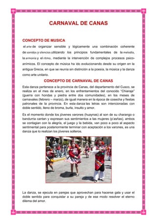 CARNAVAL DE CANAS
CONCEPTO DE MUSICA
el arte de organizar sensible y lógicamente una combinación coherente
de sonidos y silencios utilizando los principios fundamentales de la melodía,
la armonía y el ritmo, mediante la intervención de complejos procesos psico-
anímicos. El concepto de música ha ido evolucionando desde su origen en la
antigua Grecia, en que se reunía sin distinción a la poesía, la música y la danza
como arte unitario.
CONCEPTO DE CARNAVAL DE CANAS
Esta danza pertenece a la provincia de Canas, del departamento del Cusco, se
realiza en el mes de enero, en los enfrentamientos del conocido “Chiaraje”
(guerra con hondas y piedra entre dos comunidades), en los meses de
carnavales (febrero – marzo), de igual manera en la época de cosecha y fiestas
patronales de la provincia. En esta danza las letras son intencionadas con
doble sentido, lleno de broma, burla, insulto y amor.
Es el momento donde los jóvenes varones (huaynas) al son de su charango o
bandurria cantan y expresan sus sentimientos a las mujeres (p’asñas), ambos
se contagian con la alegría, el juego y la bebida, van poco a poco al aspecto
sentimental para posteriormente terminar con aceptación a los varones, es una
danza que lo realizan los jóvenes solteros.
La danza, se ejecuta en parejas que aprovechan para hacerse gala y usar el
doble sentido para conquistar a su pareja y de ese modo resolver el eterno
dilema del amor.
 