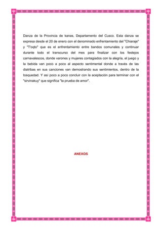 Danza de la Provincia de kanas, Departamento del Cusco. Esta danza se
expresa desde el 20 de enero con el denominado enfrentamiento del "Chiaraje"
y "T'oqto" que es el enfrentamiento entre bandos comunales y continuar
durante todo el transcurso del mes para finalizar con los festejos
carnavalescos, donde varones y mujeres contagiados con la alegría, el juego y
la bebida van poco a poco al aspecto sentimental donde a través de las
diatribas en sus canciones van demostrando sus sentimientos, dentro de la
tosquedad. Y así poco a poco concluir con la aceptación para terminar con el
"sirvinakuy" que significa "la prueba de amor".
ANEXOS
 
