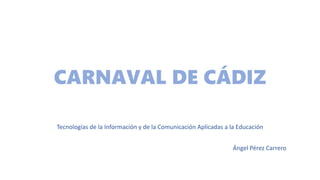 CARNAVAL DE CÁDIZ
Tecnologías de la Información y de la Comunicación Aplicadas a la Educación
Ángel Pérez Carrero
 