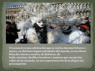 El carnaval es una celebración que se realiza durante febrero o marzo, en distintos lugares alrededor del mundo, es una fiesta llena de colores y música, de disfraces, de baile, sonrisas, desfiles; hombres y mujeres que van por las calles en un ensueño, en una representación de la alegría sin preocupación 