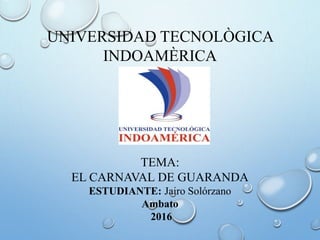 UNIVERSIDAD TECNOLÒGICA
INDOAMÈRICA
TEMA:
EL CARNAVAL DE GUARANDA
ESTUDIANTE: Jairo Solórzano
Ambato
2016
 