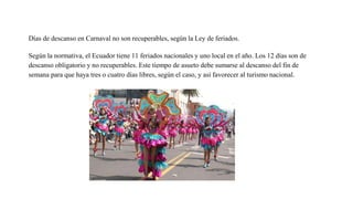 Días de descanso en Carnaval no son recuperables, según la Ley de feriados.
Según la normativa, el Ecuador tiene 11 feriados nacionales y uno local en el año. Los 12 días son de
descanso obligatorio y no recuperables. Este tiempo de asueto debe sumarse al descanso del fin de
semana para que haya tres o cuatro días libres, según el caso, y así favorecer al turismo nacional.
 