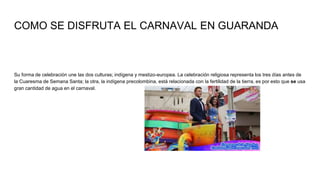 COMO SE DISFRUTA EL CARNAVAL EN GUARANDA
Su forma de celebración une las dos culturas; indígena y mestizo-europea. La celebración religiosa representa los tres días antes de
la Cuaresma de Semana Santa; la otra, la indígena precolombina, está relacionada con la fertilidad de la tierra, es por esto que se usa
gran cantidad de agua en el carnaval.
 