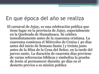 En que época del año se realiza
El carnaval de Jujuy, es una celebración publica que
tiene lugar en la provincia de Jujuy, especialmente
en la Quebrada de Humahuaca. Se celebra
inmediatamente antes de la cuaresma cristiana. La
cuaresma comienza el Miércoles de Ceniza ( 40 días
antes del inicio de Semana Santa ) y treinta justo
antes de la Misa de la Cena del Señor, en la tarde del
jueves santo. La duración de cuarenta días proviene
de varias referencias bíblicas y simboliza la prueba
de Jesús al permanecer durante 40 días en el
desierto previos a su misión publica
 