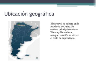 Ubicación geográfica
El carnaval se celebra en la
provincia de Jujuy. Se
celebra principalmente en
Tilcara y Humahuca,
aunque también se vive en
el resto de la provincia.
 