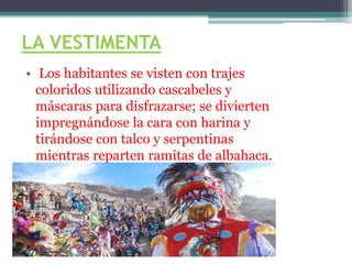 LA VESTIMENTA
• Los habitantes se visten con trajes
coloridos utilizando cascabeles y
máscaras para disfrazarse; se divierten
impregnándose la cara con harina y
tirándose con talco y serpentinas
mientras reparten ramitas de albahaca.
 