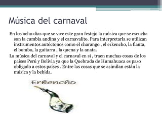 Música del carnaval
En los ocho días que se vive este gran festejo la música que se escucha
son la cumbia andina y el carnavalito. Para interpretarla se utilizan
instrumentos autóctonos como el charango , el erkencho, la flauta,
el bombo, la guitarra , la quena y la anata.
La música del carnaval y el carnaval en si , traen muchas cosas de los
países Perú y Bolivia ya que la Quebrada de Humahuaca es paso
obligado a estos países . Entre las cosas que se asimilan están la
música y la bebida.
 