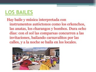 LOS BAILES
Hay baile y música interpretada con
instrumentos autóctonos como los erkenchos,
las anatas, los charangos y bombos. Dura ocho
días: con el sol las comparsas concurren a las
invitaciones, bailando carnavalitos por las
calles, y a la noche se baila en los locales.
 