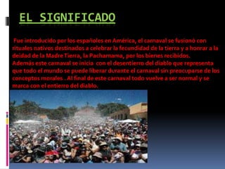 EL SIGNIFICADO
Fue introducido por los españoles en América, el carnaval se fusionó con
rituales nativos destinados a celebrar la fecundidad de la tierra y a honrar a la
deidad de la MadreTierra, la Pachamama, por los bienes recibidos.
Además este carnaval se inicia con el desentierro del diablo que representa
que todo el mundo se puede liberar durante el carnaval sin preocuparse de los
conceptos morales . Al final de este carnaval todo vuelve a ser normal y se
marca con el entierro del diablo.
 