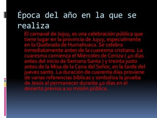 Época del año en la que se
realiza
El carnaval de Jujuy, es una celebración pública que
tiene lugar en la provincia de Jujuy, especialmente
en la Quebrada de Humahuaca. Se celebra
inmediatamente antes de la cuaresma cristiana. La
cuaresma comienza el Miércoles de Ceniza ( 40 días
antes del inicio de Semana Santa ) y treinta justo
antes de la Misa de la Cena del Señor, en la tarde del
jueves santo. La duración de cuarenta días proviene
de varias referencias bíblicas y simboliza la prueba
de Jesús al permanecer durante 40 días en el
desierto previos a su misión pública.
 