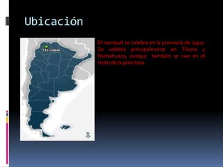 Ubicación
El carnaval se celebra en la provincia de Jujuy.
Se celebra principalmente en Tilcara y
Humahuaca, aunque también se vive en el
resto de la provincia.
 