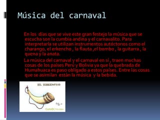 Música del carnaval
En los días que se vive este gran festejo la música que se
escucha son la cumbia andina y el carnavalito. Para
interpretarla se utilizan instrumentos autóctonos como el
charango, el erkencho , la flauta ,el bombo , la guitarra , la
quena y la anata.
La música del carnaval y el carnaval en sí , traen muchas
cosas de los países Perú y Bolivia ya que la quebrada de
Humahuaca es paso obligado a estos países. Entre las cosas
que se asimilan están la música y la bebida.
 