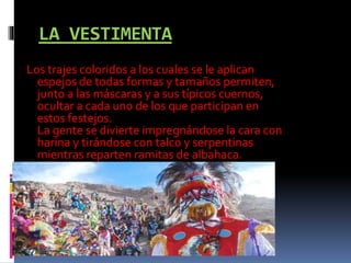 LA VESTIMENTA
Los trajes coloridos a los cuales se le aplican
espejos de todas formas y tamaños permiten,
junto a las máscaras y a sus típicos cuernos,
ocultar a cada uno de los que participan en
estos festejos.
La gente se divierte impregnándose la cara con
harina y tirándose con talco y serpentinas
mientras reparten ramitas de albahaca.
 