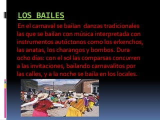 LOS BAILES
En el carnaval se bailan danzas tradicionales
las que se bailan con música interpretada con
instrumentos autóctonos como los erkenchos,
las anatas, los charangos y bombos. Dura
ocho días: con el sol las comparsas concurren
a las invitaciones, bailando carnavalitos por
las calles, y a la noche se baila en los locales.
 