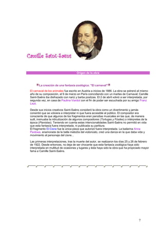 7
Origen de la obra
Biografía
La creación de una fantasía zoológica: "El carnaval"
El carnaval de los animales fue escrito en Austria a inicios de 1886. La obra se estrenó el mismo
año de su composición, el 9 de marzo en París coincidiendo con un martes de Carnaval; Camille
Saint-Saëns iba disfrazado con nariz y barba postizas. El 2 de abril volvió a ser interpretada, por
segunda vez, en casa de Paulina Viardot con el fin de poder ser escuchada por su amigo Franz
Liszt.
Desde sus inicios creativos Saint-Saëns consideró la obra como un divertimento y jamás
consintió que se volviera a interpretar ni que fuera accesible al público. El compositor era
consciente de que algunos de los fragmentos eran parodias musicales en las que, de manera
sutil, insinuaba la ridiculización de algunos compositores (Tortugas y Fósiles) o intérpretes de la
época (Pianistas). Teniendo en cuenta estas intencionalidades Saint-Saëns no permitió en vida
que esta fantasía fuera interpretada, ni publicada su partitura.
El fragmento El Cisne fue la única pieza que autorizó fuera interpretada. La bailarina Anna
Pavlowa, enamorada de la bella melodía del violoncelo, creó una danza en la que daba vida y
movimiento al personaje del cisne...
Las primeras interpretaciones, tras la muerte del autor, se realizaron los días 25 y 26 de febrero
de 1922. Desde entonces, no deja de ser chocante que esta fantasía zoológica haya sido
interpretada en multitud de ocasiones y lugares y ésta haya sido la obra que ha propiciado mayor
fama a Camille Saint-Saëns.
 