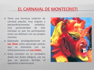 El carnaval de montecristiTiene una hermosa tradición de carnaval popular, muy singular y extraordinariamente simbólico.  Una particularidad de éste Carnaval es que los participantes crean sus disfraces con sus propios recursos.Expresado privilegiadamente en Los Toros como personaje central, que se dramatiza con sus enfrentamientos con Los Civiles. Estos consisten en un verdadero duelo con fuetes (látigos), con los que se procura derribar al oponente o atemorizarlo. 
