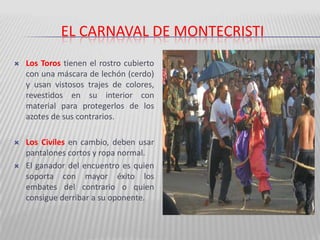 El carnaval de montecristiLos Toros tienen el rostro cubierto con una máscara de lechón (cerdo) y usan vistosos trajes de colores, revestidos en su interior con material para protegerlos de los azotes de sus contrarios. Los Civiles en cambio, deben usar pantalones cortos y ropa normal. El ganador del encuentro es quien soporta con mayor éxito los embates del contrario o quien consigue derribar a su oponente. 