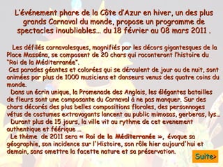 L’événement phare de la Côte d’Azur en hiver, un des plus grands Carnaval du monde, propose un programme de spectacles inoubliables… du 18 février au 08 mars 2011 . Les défilés carnavalesques, magnifiés par les décors gigantesques de la Place Masséna, se composent de 20 chars qui raconteront l’histoire du “Roi de la Méditerranée”.   Ces parades géantes et colorées qui se déroulent de jour ou de nuit, sont animées par plus de 1000 musiciens et danseurs venus des quatre coins du monde. Dans un écrin unique, la Promenade des Anglais, les élégantes batailles de fleurs sont une composante du Carnaval à ne pas manquer. Sur des chars décorés des plus belles compositions florales, des personnages vétus de costumes extravagants lancent au public mimosas, gerberas, lys…   Durant plus de 15 jours, la ville vit au rythme de cet evenement authentique et féérique … Le thème  de 2011 sera  « Roi de la Méditerranée »,  évoque sa géographie, son incidence sur l'Histoire, son rôle hier aujourd'hui et demain, sans omettre la facette nature et sa préservation. Suite > 