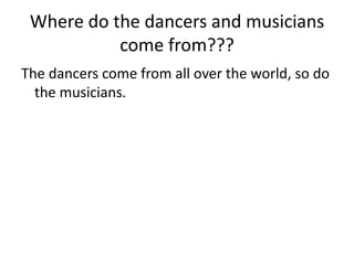 Where do the dancers and musicians
           come from???
The dancers come from all over the world, so do
  the musicians.
 