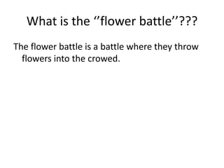 What is the ‘’flower battle’’???
The flower battle is a battle where they throw
  flowers into the crowed.
 