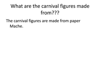 What are the carnival figures made
              from???
The carnival figures are made from paper
  Mache.
 