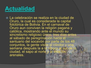 Actualidad
   La celebración se realiza en la ciudad de
    Oruro, la cual es considerada la capital
    folclórica de Bolivia. En el carnaval de
    Oruro aun conviven la religión pagana y
    católica, mostrando ante el mundo su
    sincretismo religioso único, tres días antes
    al sábado de peregrinación hacia el
    santuario del socavón por parte de los 48
    conjuntos, la gente visita al cóndor y una
    semana después la a la víbora al sur de la
    ciudad, el sapo al norte y al este los
    arenales.
 