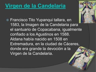 Virgen de la Candelaria

   Francisco Tito Yupanqui tallara, en
    1583, la Imagen de la Candelaria para
    el santuario de Copacabana, igualmente
    confiado a los Agustinos en 1588.
    Aldana había nacido en 1508 en
    Extremadura, en la ciudad de Cáceres,
    donde era grande la devoción a la
    Virgen de la Candelaria.
 