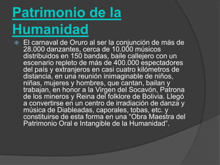 Patrimonio de la
Humanidad
   El carnaval de Oruro al ser la conjunción de más de
    28.000 danzantes, cerca de 10.000 músicos
    distribuidos en 150 bandas, baile callejero con un
    escenario repleto de más de 400.000 espectadores
    del país y extranjeros en casi cuatro kilómetros de
    distancia, en una reunión inimaginable de niños,
    niñas, mujeres y hombres, que cantan, bailan y
    trabajan, en honor a la Virgen del Socavón, Patrona
    de los mineros y Reina del folklore de Bolivia. Llegó
    a convertirse en un centro de irradiación de danza y
    música de Diableadas, caporales, tobas, etc. y
    constituirse de esta forma en una “Obra Maestra del
    Patrimonio Oral e Intangible de la Humanidad”.
 