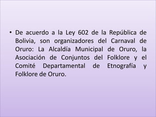 • De acuerdo a la Ley 602 de la República   de
  Bolivia, son organizadores del Carnaval   de
  Oruro: La Alcaldía Municipal de Oruro,     la
  Asociación de Conjuntos del Folklore y     el
  Comité Departamental de Etnografía          y
  Folklore de Oruro.
 