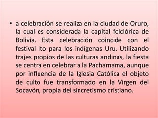 • a celebración se realiza en la ciudad de Oruro,
  la cual es considerada la capital folclórica de
  Bolivia. Esta celebración coincide con el
  festival Ito para los indígenas Uru. Utilizando
  trajes propios de las culturas andinas, la fiesta
  se centra en celebrar a la Pachamama, aunque
  por influencia de la Iglesia Católica el objeto
  de culto fue transformado en la Virgen del
  Socavón, propia del sincretismo cristiano.
 