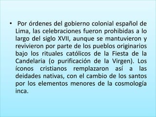 • Por órdenes del gobierno colonial español de
  Lima, las celebraciones fueron prohibidas a lo
  largo del siglo XVII, aunque se mantuvieron y
  revivieron por parte de los pueblos originarios
  bajo los rituales católicos de la Fiesta de la
  Candelaria (o purificación de la Virgen). Los
  íconos cristianos remplazaron así a las
  deidades nativas, con el cambio de los santos
  por los elementos menores de la cosmología
  inca.
 