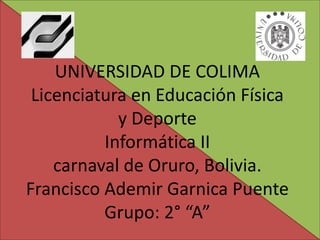 UNIVERSIDAD DE COLIMA
 Licenciatura en Educación Física
            y Deporte
          Informática II
    carnaval de Oruro, Bolivia.
Francisco Ademir Garnica Puente
          Grupo: 2° “A”
 