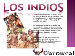 También salen comparsas de niños y niñas, así como de personas adultas, imitando a los antiguos habitantes de la isla, con plumas arcos y lanzas, con todo el cuerpo pinto, llamando los "Indios". De una de esta comparsas se originó una representación teatral con un drama, que expresa la relación de los españoles con los indigenas, que constituye la muestra mas importante del teatro del carnaval. La comparsa con más tradición que aún representa este drama se llama "La comparsa de San Carlos", localizada en un popular barrio de Santo Domingo. 